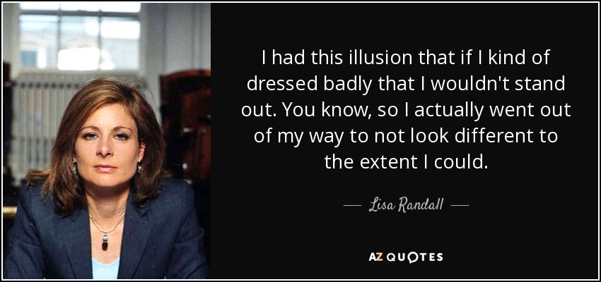 I had this illusion that if I kind of dressed badly that I wouldn't stand out. You know, so I actually went out of my way to not look different to the extent I could. - Lisa Randall