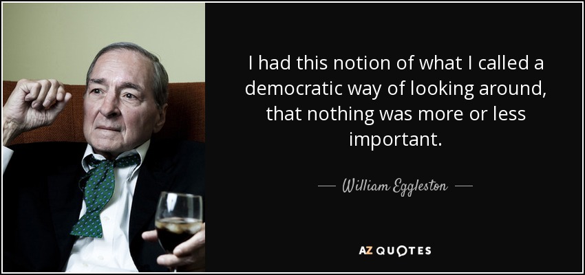 I had this notion of what I called a democratic way of looking around, that nothing was more or less important. - William Eggleston