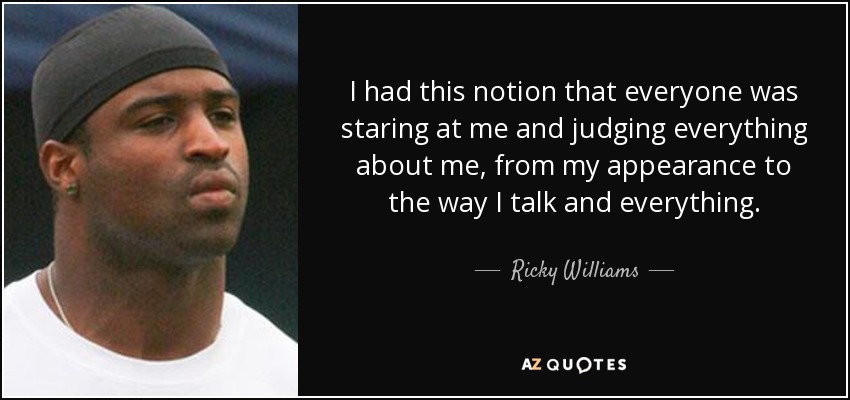 I had this notion that everyone was staring at me and judging everything about me, from my appearance to the way I talk and everything. - Ricky Williams
