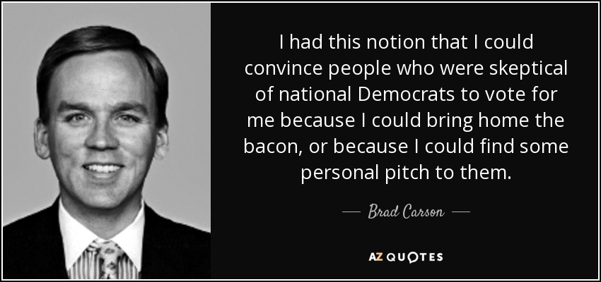I had this notion that I could convince people who were skeptical of national Democrats to vote for me because I could bring home the bacon, or because I could find some personal pitch to them. - Brad Carson