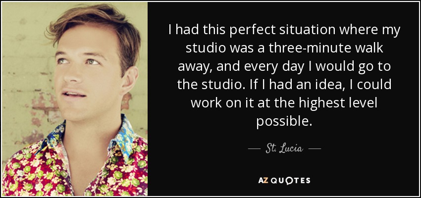 I had this perfect situation where my studio was a three-minute walk away, and every day I would go to the studio. If I had an idea, I could work on it at the highest level possible. - St. Lucia