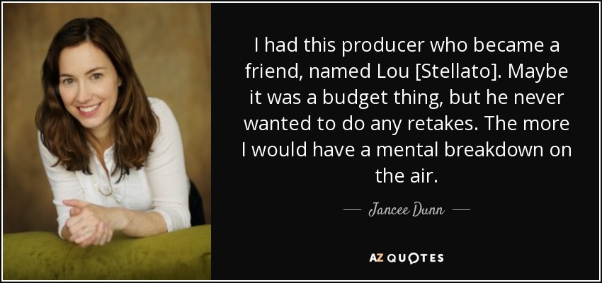 I had this producer who became a friend, named Lou [Stellato]. Maybe it was a budget thing, but he never wanted to do any retakes. The more I would have a mental breakdown on the air. - Jancee Dunn