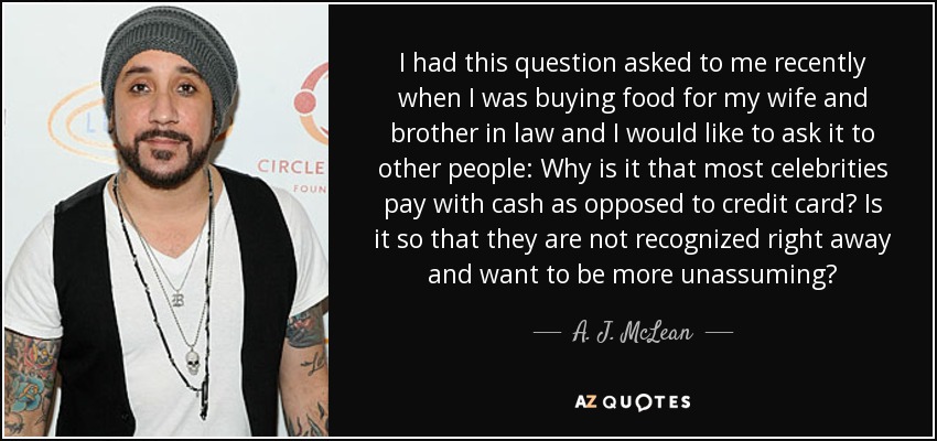 I had this question asked to me recently when I was buying food for my wife and brother in law and I would like to ask it to other people: Why is it that most celebrities pay with cash as opposed to credit card? Is it so that they are not recognized right away and want to be more unassuming? - A. J. McLean