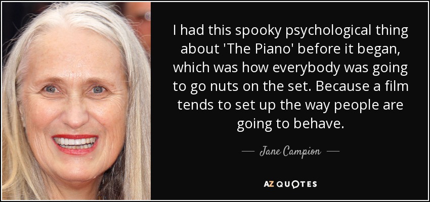 I had this spooky psychological thing about 'The Piano' before it began, which was how everybody was going to go nuts on the set. Because a film tends to set up the way people are going to behave. - Jane Campion