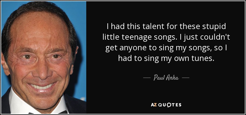 I had this talent for these stupid little teenage songs. I just couldn't get anyone to sing my songs, so I had to sing my own tunes. - Paul Anka