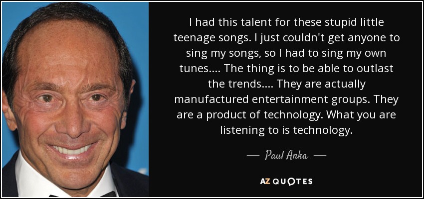 I had this talent for these stupid little teenage songs. I just couldn't get anyone to sing my songs, so I had to sing my own tunes. ... The thing is to be able to outlast the trends. ... They are actually manufactured entertainment groups. They are a product of technology. What you are listening to is technology. - Paul Anka
