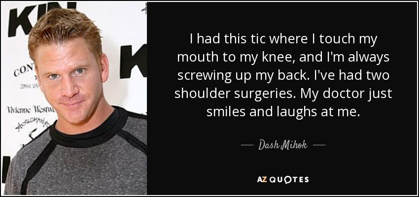 I had this tic where I touch my mouth to my knee, and I'm always screwing up my back. I've had two shoulder surgeries. My doctor just smiles and laughs at me. - Dash Mihok