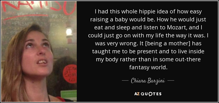 I had this whole hippie idea of how easy raising a baby would be. How he would just eat and sleep and listen to Mozart, and I could just go on with my life the way it was. I was very wrong. It [being a mother] has taught me to be present and to live inside my body rather than in some out-there fantasy world. - Chiara Barzini