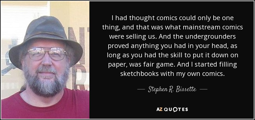 I had thought comics could only be one thing, and that was what mainstream comics were selling us. And the undergrounders proved anything you had in your head, as long as you had the skill to put it down on paper, was fair game. And I started filling sketchbooks with my own comics. - Stephen R. Bissette