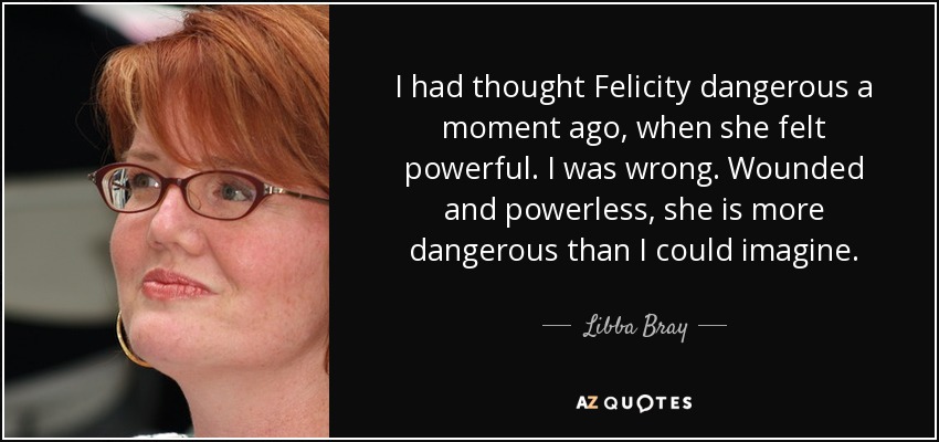 I had thought Felicity dangerous a moment ago, when she felt powerful. I was wrong. Wounded and powerless, she is more dangerous than I could imagine. - Libba Bray