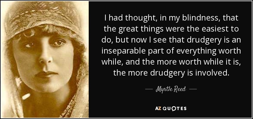 I had thought, in my blindness, that the great things were the easiest to do, but now I see that drudgery is an inseparable part of everything worth while, and the more worth while it is, the more drudgery is involved. - Myrtle Reed
