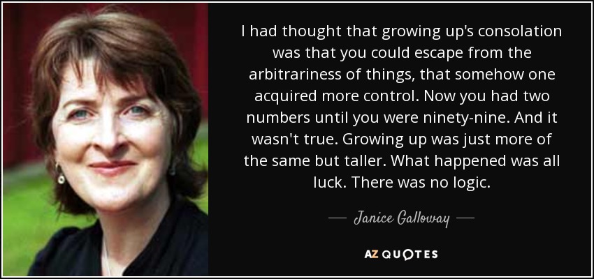 I had thought that growing up's consolation was that you could escape from the arbitrariness of things, that somehow one acquired more control. Now you had two numbers until you were ninety-nine. And it wasn't true. Growing up was just more of the same but taller. What happened was all luck. There was no logic. - Janice Galloway
