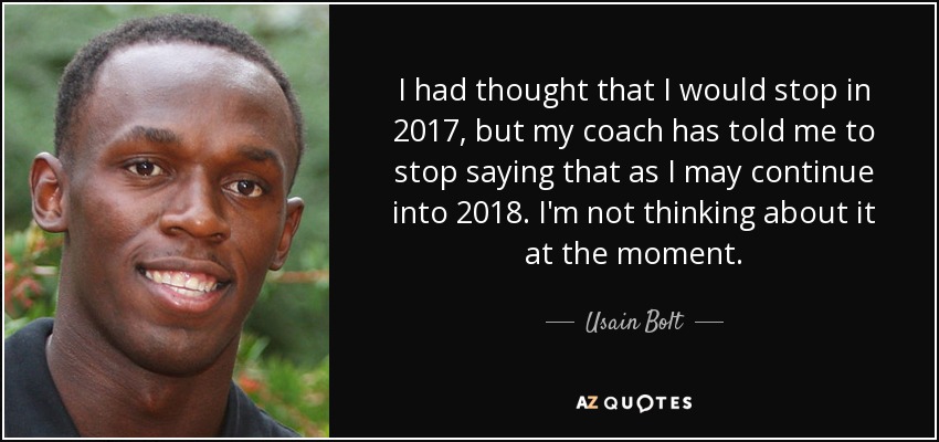 I had thought that I would stop in 2017, but my coach has told me to stop saying that as I may continue into 2018. I'm not thinking about it at the moment. - Usain Bolt