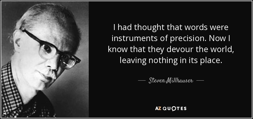 I had thought that words were instruments of precision. Now I know that they devour the world, leaving nothing in its place. - Steven Millhauser
