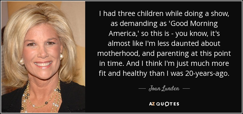 I had three children while doing a show, as demanding as 'Good Morning America,' so this is - you know, it's almost like I'm less daunted about motherhood, and parenting at this point in time. And I think I'm just much more fit and healthy than I was 20-years-ago. - Joan Lunden