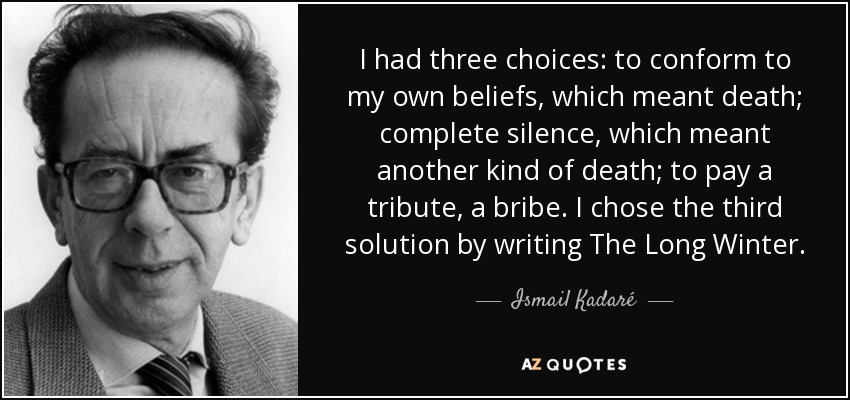 I had three choices: to conform to my own beliefs, which meant death; complete silence, which meant another kind of death; to pay a tribute, a bribe. I chose the third solution by writing The Long Winter. - Ismail Kadaré