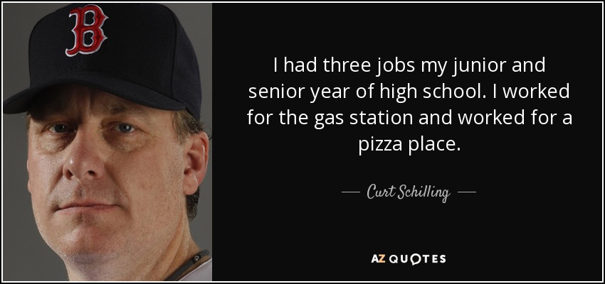 I had three jobs my junior and senior year of high school. I worked for the gas station and worked for a pizza place. - Curt Schilling