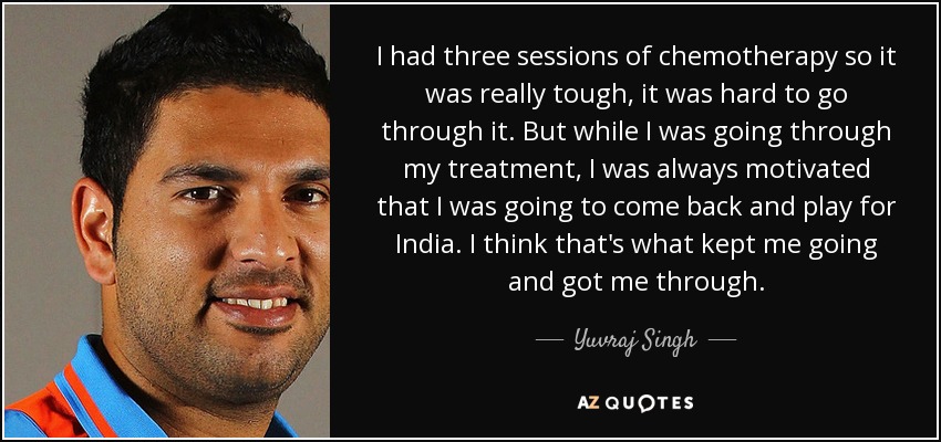 I had three sessions of chemotherapy so it was really tough, it was hard to go through it. But while I was going through my treatment, I was always motivated that I was going to come back and play for India. I think that's what kept me going and got me through. - Yuvraj Singh