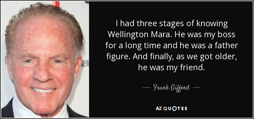 I had three stages of knowing Wellington Mara. He was my boss for a long time and he was a father figure. And finally, as we got older, he was my friend. - Frank Gifford