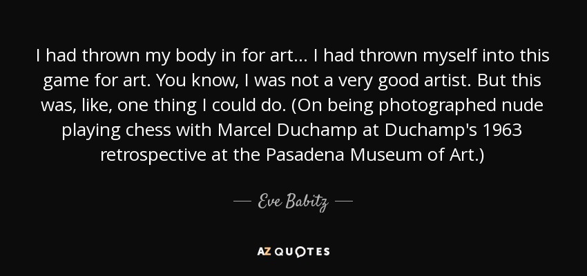 I had thrown my body in for art... I had thrown myself into this game for art. You know, I was not a very good artist. But this was, like, one thing I could do. (On being photographed nude playing chess with Marcel Duchamp at Duchamp's 1963 retrospective at the Pasadena Museum of Art.) - Eve Babitz