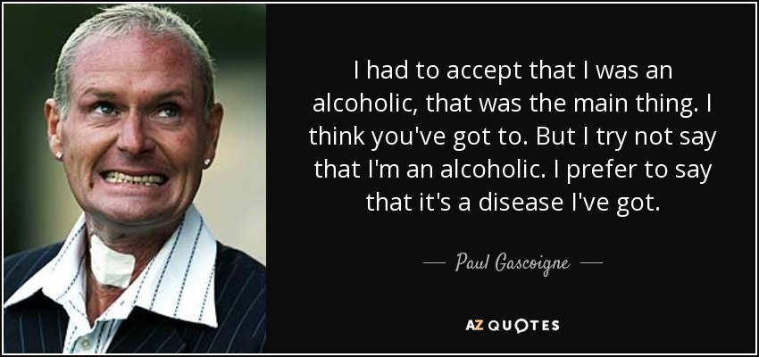 I had to accept that I was an alcoholic, that was the main thing. I think you've got to. But I try not say that I'm an alcoholic. I prefer to say that it's a disease I've got. - Paul Gascoigne