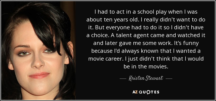 I had to act in a school play when I was about ten years old. I really didn't want to do it. But everyone had to do it so I didn't have a choice. A talent agent came and watched it and later gave me some work. It's funny because I'd always known that I wanted a movie career. I just didn't think that I would be in the movies. - Kristen Stewart