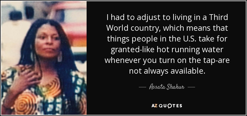 I had to adjust to living in a Third World country, which means that things people in the U.S. take for granted-like hot running water whenever you turn on the tap-are not always available. - Assata Shakur