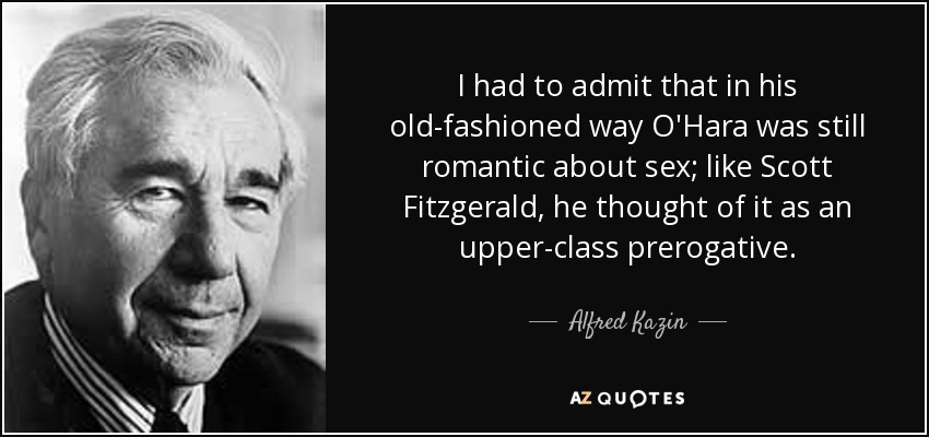I had to admit that in his old-fashioned way O'Hara was still romantic about sex; like Scott Fitzgerald, he thought of it as an upper-class prerogative. - Alfred Kazin