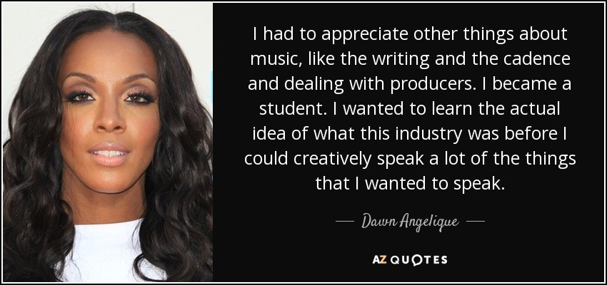 I had to appreciate other things about music, like the writing and the cadence and dealing with producers. I became a student. I wanted to learn the actual idea of what this industry was before I could creatively speak a lot of the things that I wanted to speak. - Dawn Angelique