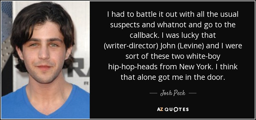 I had to battle it out with all the usual suspects and whatnot and go to the callback. I was lucky that (writer-director) John (Levine) and I were sort of these two white-boy hip-hop-heads from New York. I think that alone got me in the door. - Josh Peck