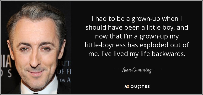 I had to be a grown-up when I should have been a little boy, and now that I'm a grown-up my little-boyness has exploded out of me. I've lived my life backwards. - Alan Cumming