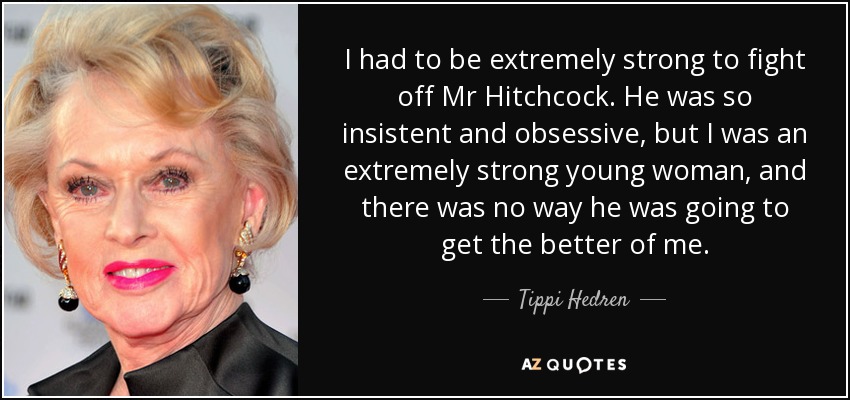 I had to be extremely strong to fight off Mr Hitchcock. He was so insistent and obsessive, but I was an extremely strong young woman, and there was no way he was going to get the better of me. - Tippi Hedren