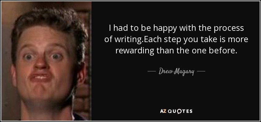 I had to be happy with the process of writing.Each step you take is more rewarding than the one before. - Drew Magary