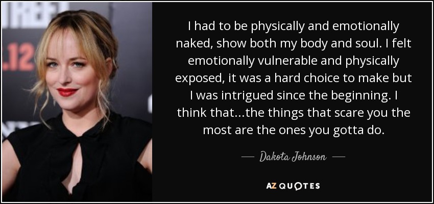 I had to be physically and emotionally naked, show both my body and soul. I felt emotionally vulnerable and physically exposed, it was a hard choice to make but I was intrigued since the beginning. I think that...the things that scare you the most are the ones you gotta do. - Dakota Johnson