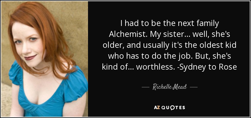 I had to be the next family Alchemist. My sister... well, she's older, and usually it's the oldest kid who has to do the job. But, she's kind of... worthless. -Sydney to Rose - Richelle Mead