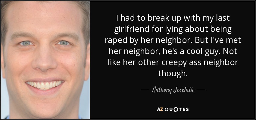 I had to break up with my last girlfriend for lying about being raped by her neighbor. But I've met her neighbor, he's a cool guy. Not like her other creepy ass neighbor though. - Anthony Jeselnik