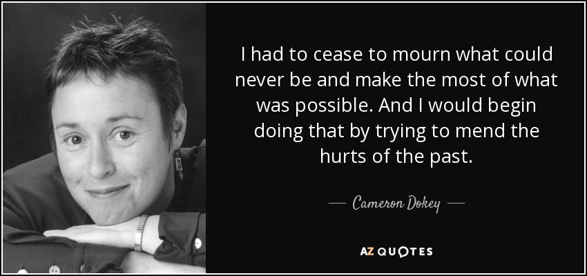 I had to cease to mourn what could never be and make the most of what was possible. And I would begin doing that by trying to mend the hurts of the past. - Cameron Dokey