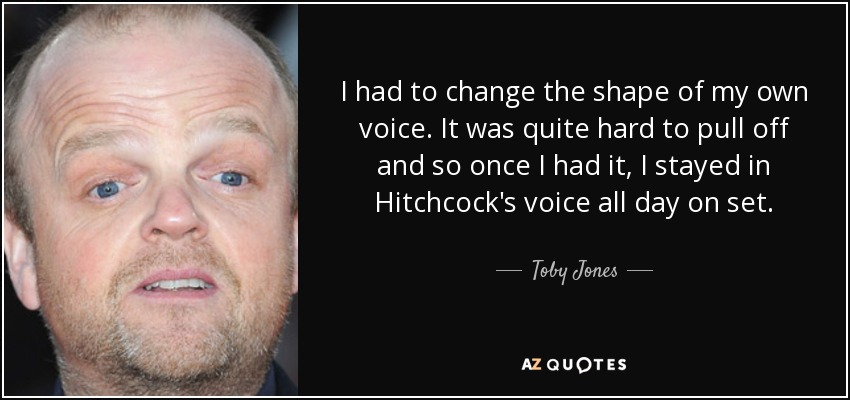 I had to change the shape of my own voice. It was quite hard to pull off and so once I had it, I stayed in Hitchcock's voice all day on set. - Toby Jones