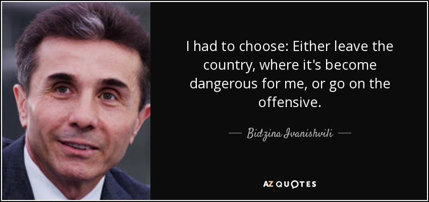 I had to choose: Either leave the country, where it's become dangerous for me, or go on the offensive. - Bidzina Ivanishvili