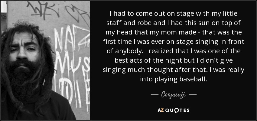 I had to come out on stage with my little staff and robe and I had this sun on top of my head that my mom made - that was the first time I was ever on stage singing in front of anybody. I realized that I was one of the best acts of the night but I didn't give singing much thought after that. I was really into playing baseball. - Gonjasufi