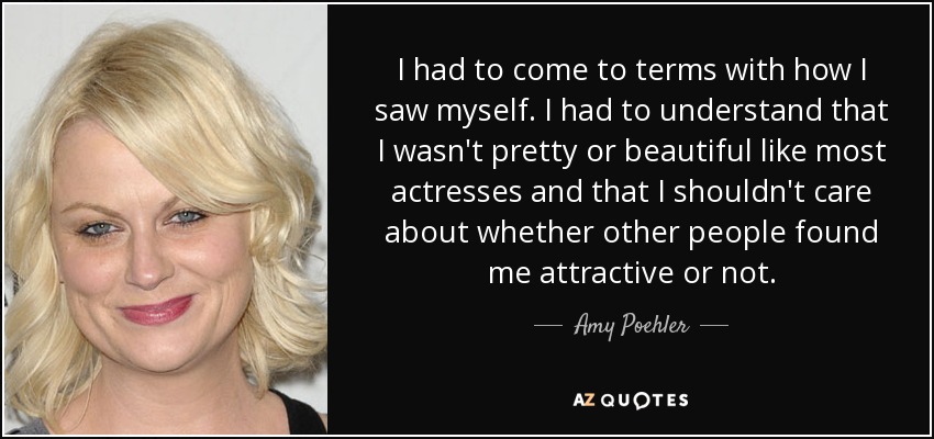 I had to come to terms with how I saw myself. I had to understand that I wasn't pretty or beautiful like most actresses and that I shouldn't care about whether other people found me attractive or not. - Amy Poehler