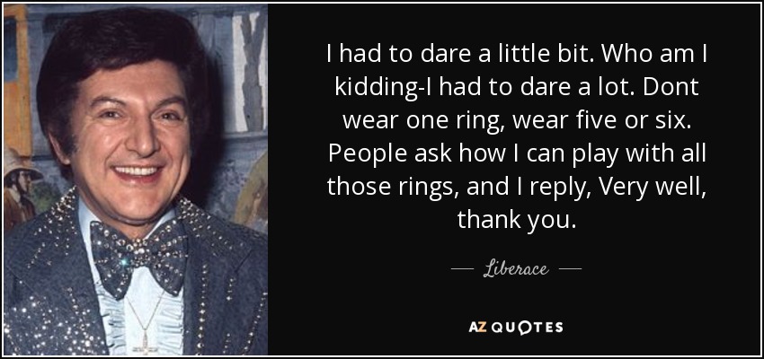 I had to dare a little bit. Who am I kidding-I had to dare a lot. Dont wear one ring, wear five or six. People ask how I can play with all those rings, and I reply, Very well, thank you. - Liberace