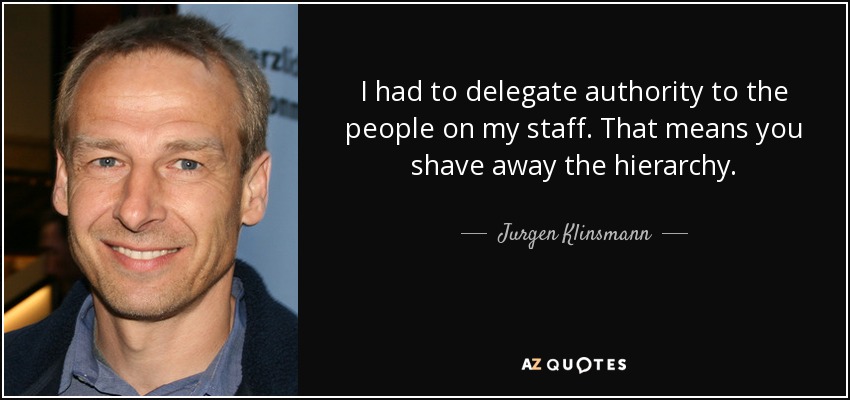 I had to delegate authority to the people on my staff. That means you shave away the hierarchy. - Jurgen Klinsmann