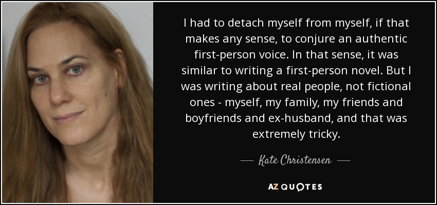 I had to detach myself from myself, if that makes any sense, to conjure an authentic first-person voice. In that sense, it was similar to writing a first-person novel. But I was writing about real people, not fictional ones - myself, my family, my friends and boyfriends and ex-husband, and that was extremely tricky. - Kate Christensen