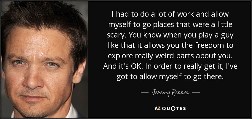 I had to do a lot of work and allow myself to go places that were a little scary. You know when you play a guy like that it allows you the freedom to explore really weird parts about you. And it's OK. In order to really get it, I've got to allow myself to go there. - Jeremy Renner