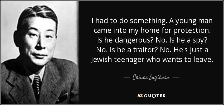 I had to do something. A young man came into my home for protection. Is he dangerous? No. Is he a spy? No. Is he a traitor? No. He's just a Jewish teenager who wants to leave. - Chiune Sugihara