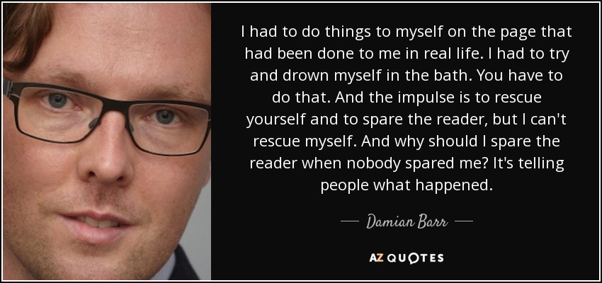 I had to do things to myself on the page that had been done to me in real life. I had to try and drown myself in the bath. You have to do that. And the impulse is to rescue yourself and to spare the reader, but I can't rescue myself. And why should I spare the reader when nobody spared me? It's telling people what happened. - Damian Barr