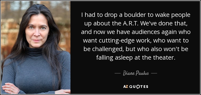 I had to drop a boulder to wake people up about the A.R.T. We've done that, and now we have audiences again who want cutting-edge work, who want to be challenged, but who also won't be falling asleep at the theater. - Diane Paulus