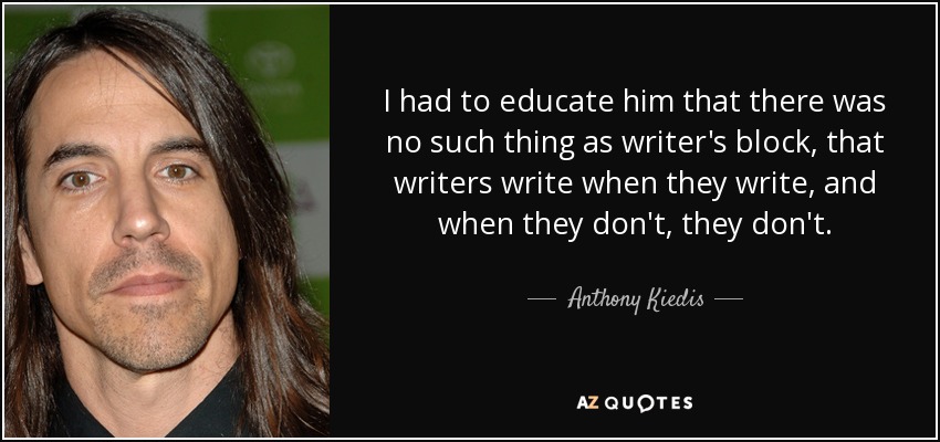 I had to educate him that there was no such thing as writer's block, that writers write when they write, and when they don't, they don't. - Anthony Kiedis
