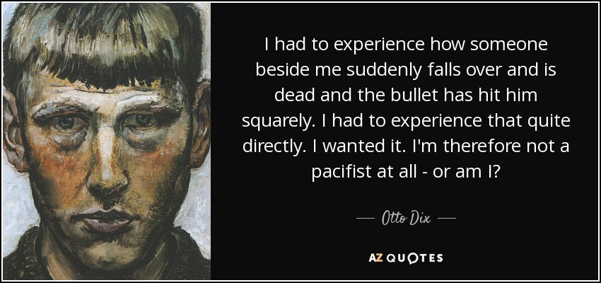 I had to experience how someone beside me suddenly falls over and is dead and the bullet has hit him squarely. I had to experience that quite directly. I wanted it. I'm therefore not a pacifist at all - or am I? - Otto Dix